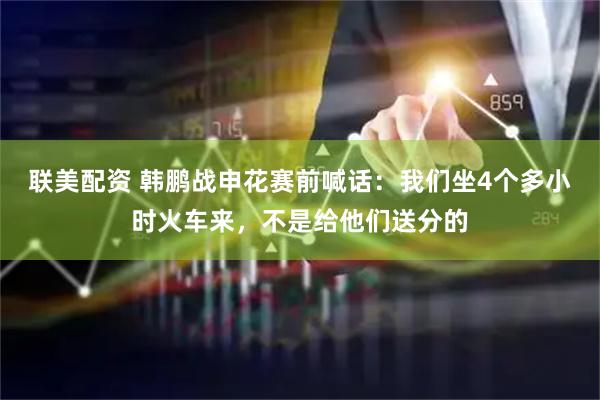 联美配资 韩鹏战申花赛前喊话：我们坐4个多小时火车来，不是给他们送分的