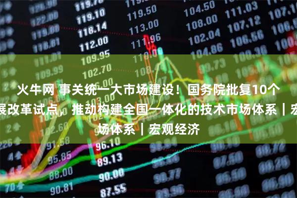 火牛网 事关统一大市场建设！国务院批复10个地区开展改革试点，推动构建全国一体化的技术市场体系｜宏观经济