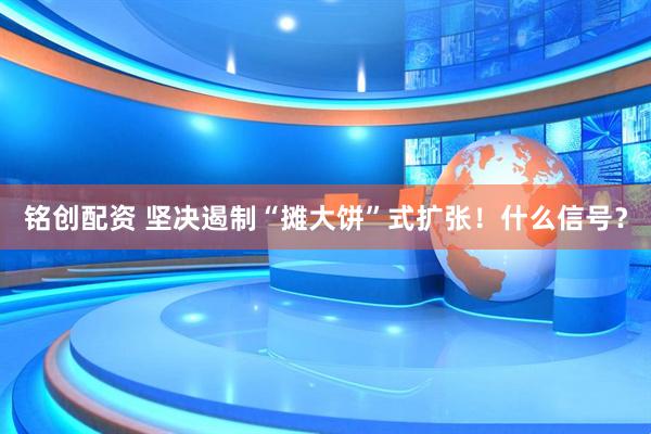 铭创配资 坚决遏制“摊大饼”式扩张！什么信号？
