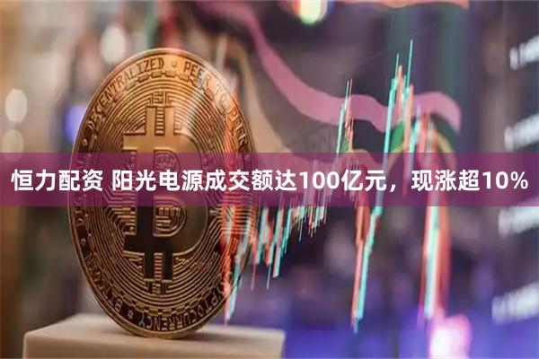 恒力配资 阳光电源成交额达100亿元，现涨超10%