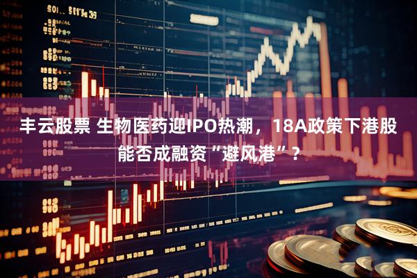 丰云股票 生物医药迎IPO热潮，18A政策下港股能否成融资“避风港”？