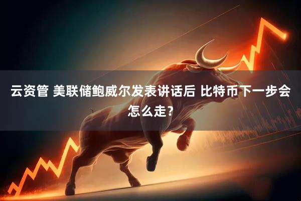 云资管 美联储鲍威尔发表讲话后 比特币下一步会怎么走？