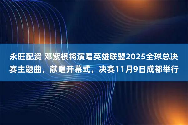 永旺配资 邓紫棋将演唱英雄联盟2025全球总决赛主题曲，献唱开幕式，决赛11月9日成都举行