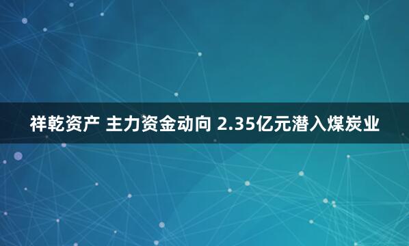 祥乾资产 主力资金动向 2.35亿元潜入煤炭业