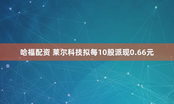 哈福配资 莱尔科技拟每10股派现0.66元