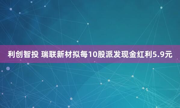 利创智投 瑞联新材拟每10股派发现金红利5.9元