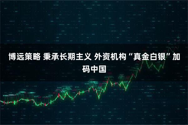 博远策略 秉承长期主义 外资机构“真金白银”加码中国