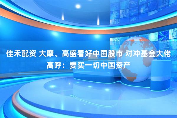 佳禾配资 大摩、高盛看好中国股市 对冲基金大佬高呼：要买一切中国资产