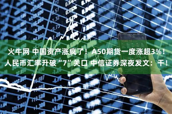 火牛网 中国资产涨疯了！A50期货一度涨超3%！人民币汇率升破“7”关口 中信证券深夜发文：干！