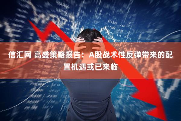 信汇网 高盛策略报告：A股战术性反弹带来的配置机遇或已来临
