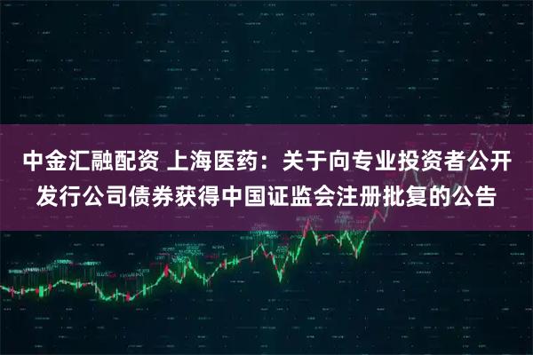 中金汇融配资 上海医药：关于向专业投资者公开发行公司债券获得中国证监会注册批复的公告