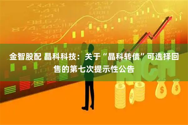 金智股配 晶科科技：关于“晶科转债”可选择回售的第七次提示性公告
