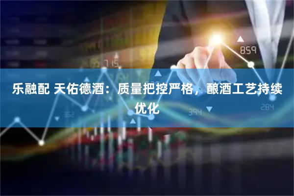 乐融配 天佑德酒：质量把控严格，酿酒工艺持续优化