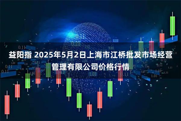 益阳指 2025年5月2日上海市江桥批发市场经营管理有限公司价格行情