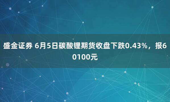 盛金证券 6月5日碳酸锂期货收盘下跌0.43%，报60100元