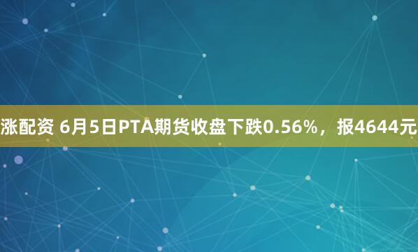 涨配资 6月5日PTA期货收盘下跌0.56%，报4644元