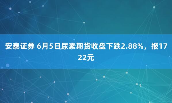 安泰证券 6月5日尿素期货收盘下跌2.88%，报1722元