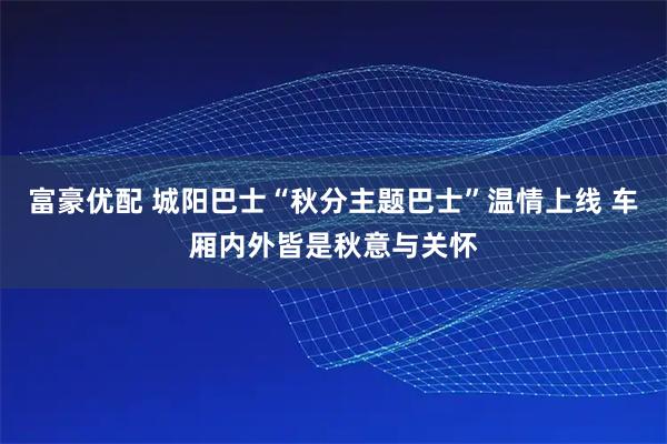 富豪优配 城阳巴士“秋分主题巴士”温情上线 车厢内外皆是秋意与关怀