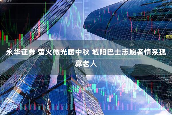 永华证券 萤火微光暖中秋 城阳巴士志愿者情系孤寡老人