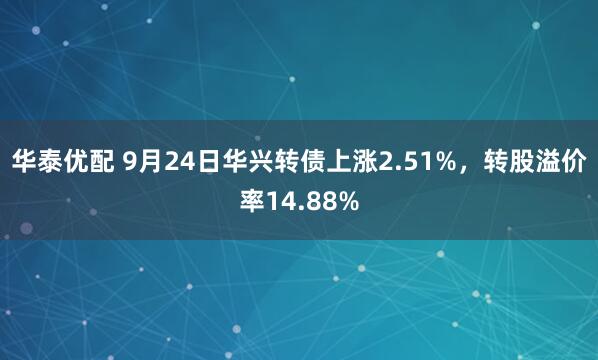华泰优配 9月24日华兴转债上涨2.51%，转股溢价率14.88%