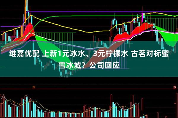 维嘉优配 上新1元冰水、3元柠檬水 古茗对标蜜雪冰城？公司回应