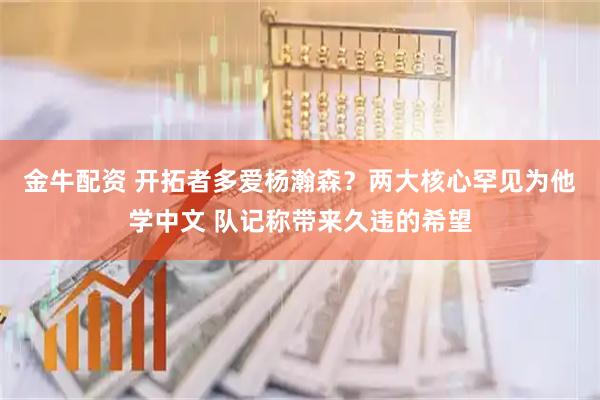 金牛配资 开拓者多爱杨瀚森?两大核心罕见为他学中文 队记称带来久违的希望