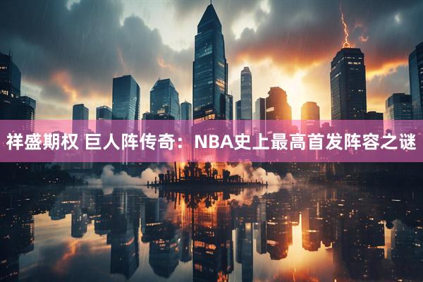 祥盛期权 巨人阵传奇：NBA史上最高首发阵容之谜