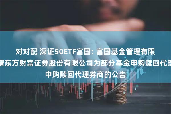 对对配 深证50ETF富国: 富国基金管理有限公司关于新增东方财富证券股份有限公司为部分基金申购赎回代理券商的公告