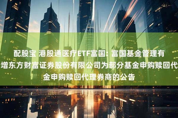 配股宝 港股通医疗ETF富国: 富国基金管理有限公司关于新增东方财富证券股份有限公司为部分基金申购赎回代理券商的公告