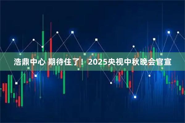 浩鼎中心 期待住了！2025央视中秋晚会官宣