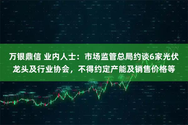 万银鼎信 业内人士：市场监管总局约谈6家光伏龙头及行业协会，不得约定产能及销售价格等