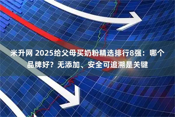 米升网 2025给父母买奶粉精选排行8强：哪个品牌好？无添加、安全可追溯是关键