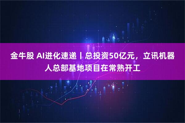 金牛股 AI进化速递丨总投资50亿元,立讯机器人总部基地项目在常熟开工