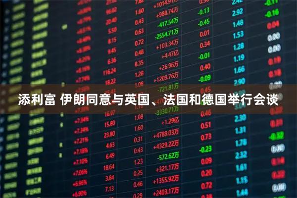 添利富 伊朗同意与英国、法国和德国举行会谈