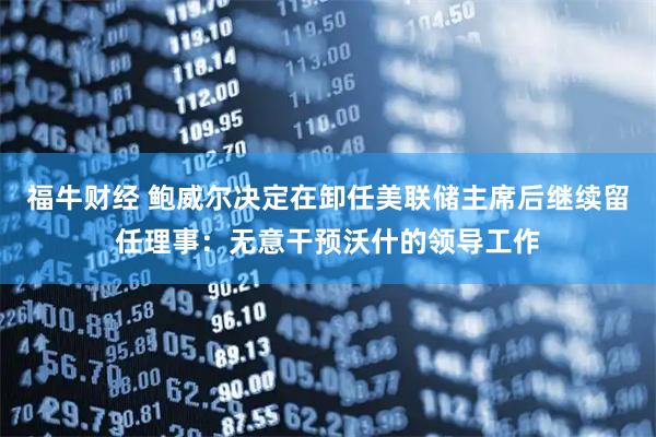 福牛财经 鲍威尔决定在卸任美联储主席后继续留任理事：无意干预沃什的领导工作