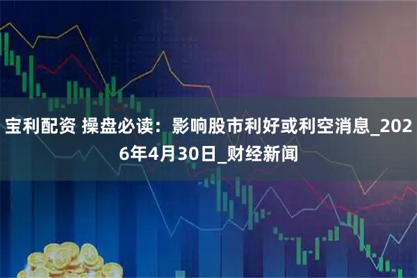 宝利配资 操盘必读:影响股市利好或利空消息_2026年4月30日_财经新闻