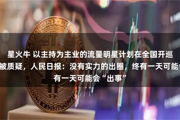 星火牛 以主持为主业的流量明星计划在全国开巡回演唱会被质疑，人民日报：没有实力的出圈，终有一天可能会“出事”
